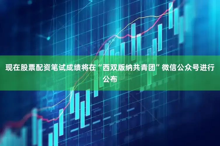 现在股票配资笔试成绩将在“西双版纳共青团”微信公众号进行公布