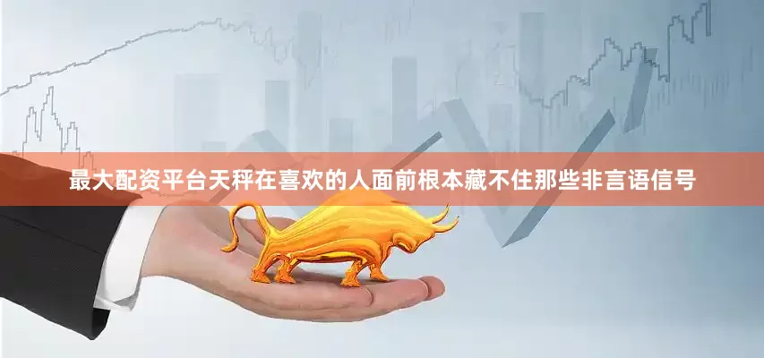 最大配资平台天秤在喜欢的人面前根本藏不住那些非言语信号