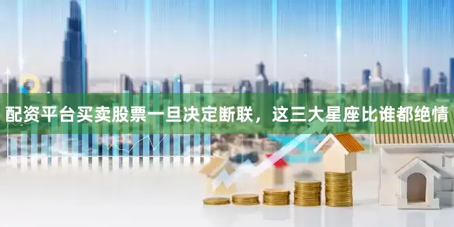 配资平台买卖股票一旦决定断联，这三大星座比谁都绝情