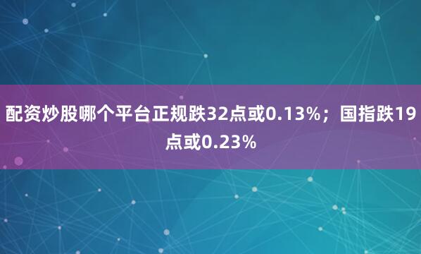 配资炒股哪个平台正规跌32点或0.13%；国指跌19点或0.23%