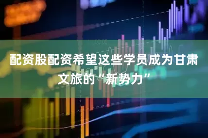 配资股配资希望这些学员成为甘肃文旅的“新势力”