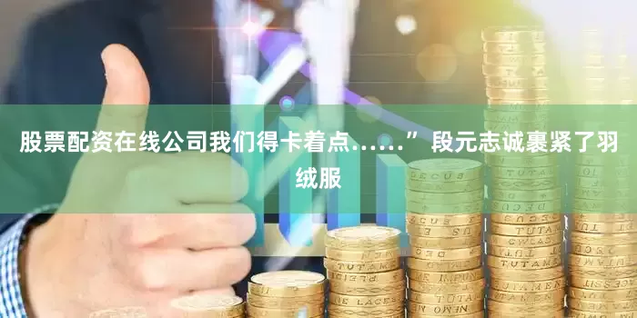 股票配资在线公司我们得卡着点……” 段元志诚裹紧了羽绒服