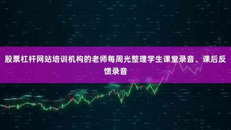 股票杠杆网站培训机构的老师每周光整理学生课堂录音、课后反馈录音