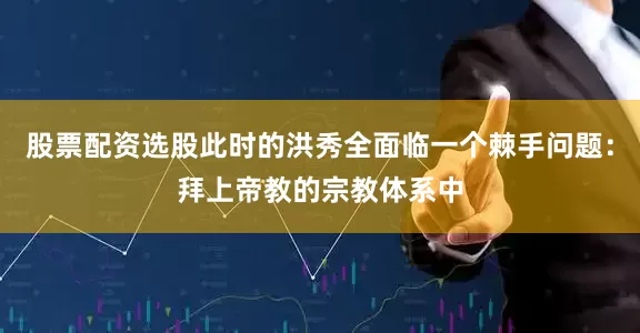 股票配资选股此时的洪秀全面临一个棘手问题：拜上帝教的宗教体系中