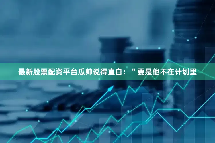 最新股票配资平台瓜帅说得直白：＂要是他不在计划里
