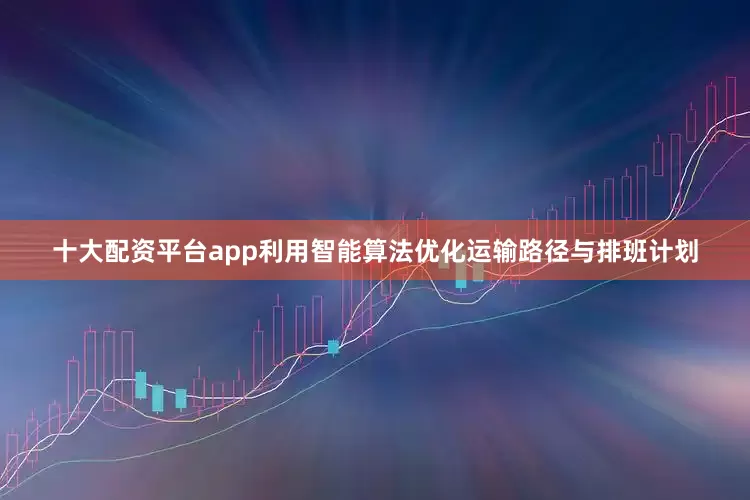 十大配资平台app利用智能算法优化运输路径与排班计划