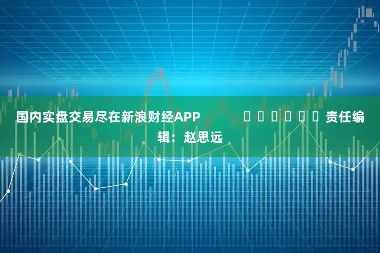 国内实盘交易尽在新浪财经APP            						责任编辑：赵思远