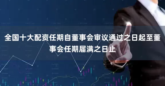 全国十大配资任期自董事会审议通过之日起至董事会任期届满之日止
