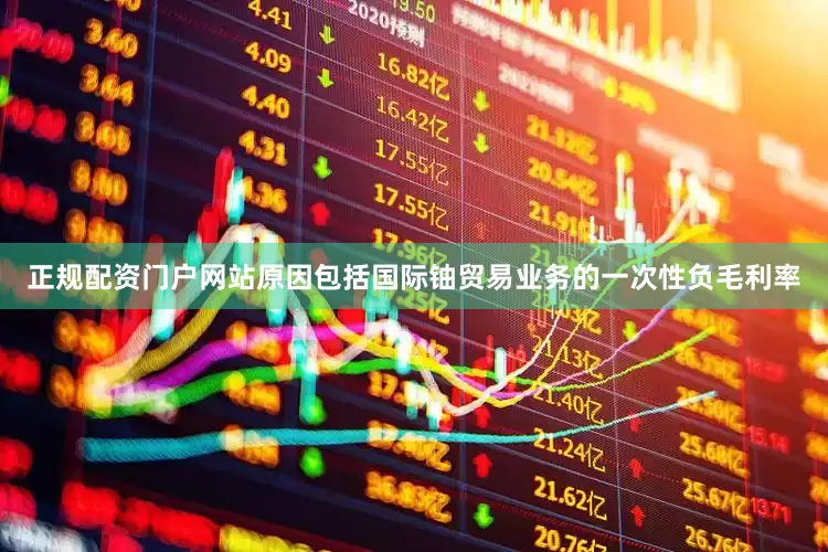 正规配资门户网站原因包括国际铀贸易业务的一次性负毛利率
