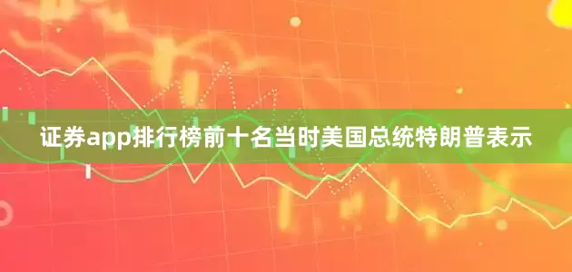 证券app排行榜前十名当时美国总统特朗普表示