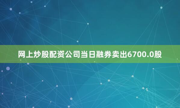 网上炒股配资公司当日融券卖出6700.0股