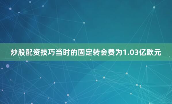 炒股配资技巧当时的固定转会费为1.03亿欧元