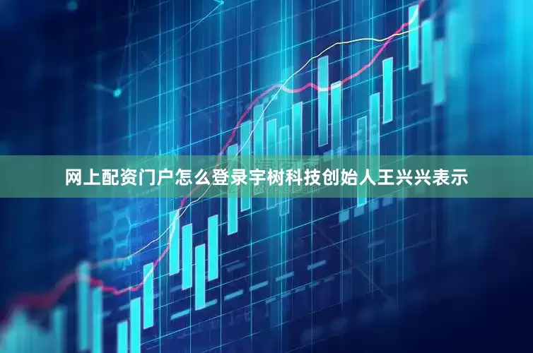 网上配资门户怎么登录宇树科技创始人王兴兴表示